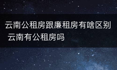 云南公租房跟廉租房有啥区别 云南有公租房吗
