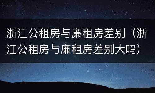 浙江公租房与廉租房差别（浙江公租房与廉租房差别大吗）