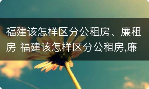 福建该怎样区分公租房、廉租房 福建该怎样区分公租房,廉租房呢