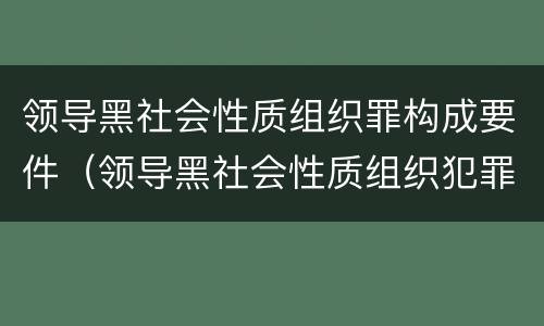 领导黑社会性质组织罪构成要件（领导黑社会性质组织犯罪）