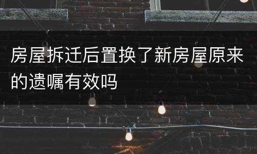 房屋拆迁后置换了新房屋原来的遗嘱有效吗