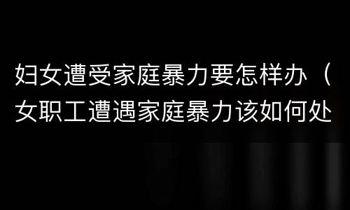 妇女遭受家庭暴力要怎样办（女职工遭遇家庭暴力该如何处理）