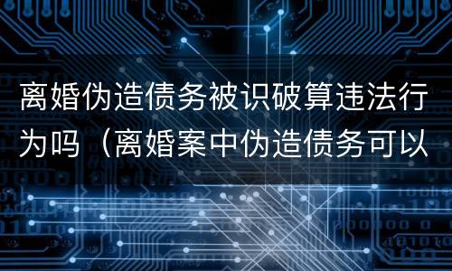 离婚伪造债务被识破算违法行为吗（离婚案中伪造债务可以报警吗）