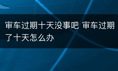 审车过期十天没事吧 审车过期了十天怎么办