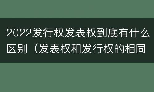 2022发行权发表权到底有什么区别（发表权和发行权的相同点）