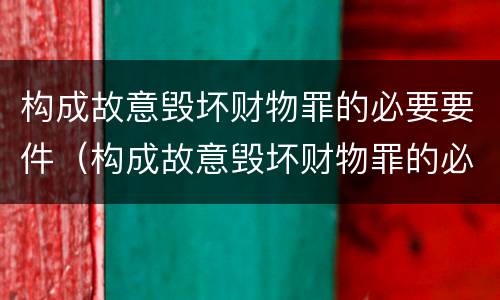 构成故意毁坏财物罪的必要要件（构成故意毁坏财物罪的必要要件是）