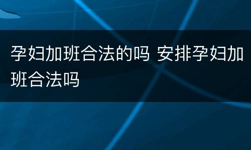 孕妇加班合法的吗 安排孕妇加班合法吗