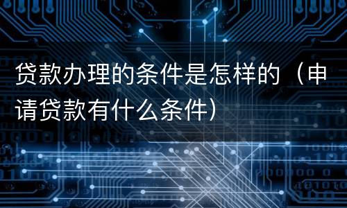 贷款办理的条件是怎样的（申请贷款有什么条件）