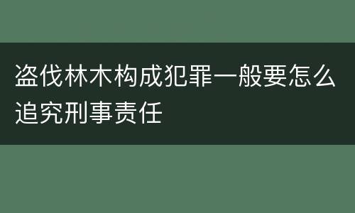 盗伐林木构成犯罪一般要怎么追究刑事责任