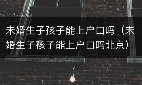 未婚生子孩子能上户口吗（未婚生子孩子能上户口吗北京）