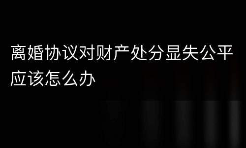 离婚协议对财产处分显失公平应该怎么办