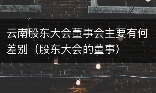 云南股东大会董事会主要有何差别（股东大会的董事）