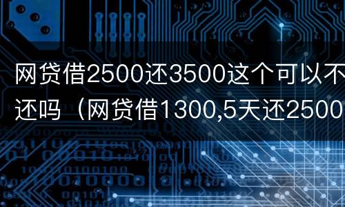 网贷借2500还3500这个可以不还吗（网贷借1300,5天还2500）