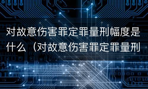 对故意伤害罪定罪量刑幅度是什么（对故意伤害罪定罪量刑幅度是什么标准）
