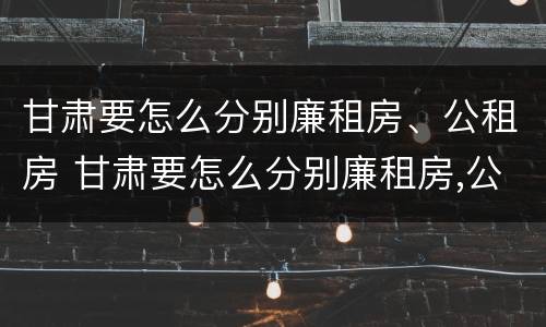 甘肃要怎么分别廉租房、公租房 甘肃要怎么分别廉租房,公租房呢