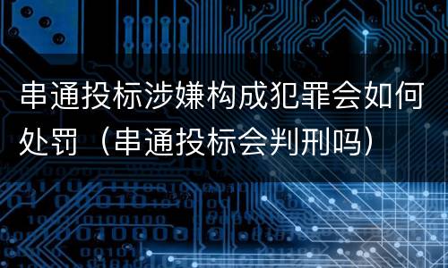 串通投标涉嫌构成犯罪会如何处罚（串通投标会判刑吗）