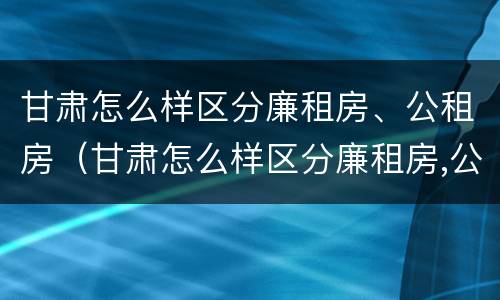 甘肃怎么样区分廉租房、公租房（甘肃怎么样区分廉租房,公租房和民宅）