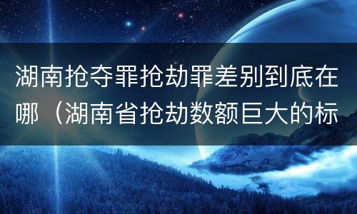 湖南抢夺罪抢劫罪差别到底在哪（湖南省抢劫数额巨大的标准）
