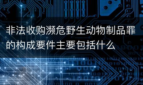 非法收购濒危野生动物制品罪的构成要件主要包括什么