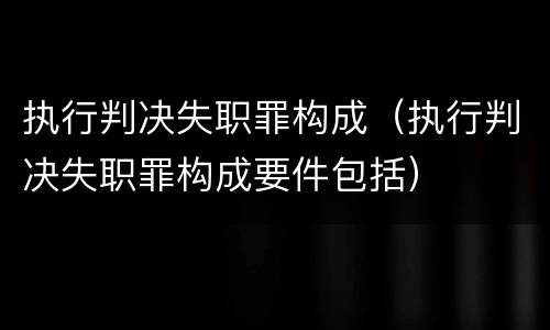 执行判决失职罪构成（执行判决失职罪构成要件包括）