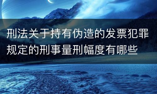 刑法关于持有伪造的发票犯罪规定的刑事量刑幅度有哪些