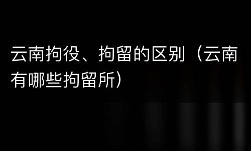 云南拘役、拘留的区别（云南有哪些拘留所）