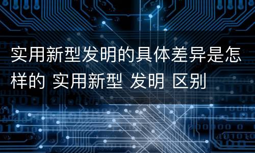 实用新型发明的具体差异是怎样的 实用新型 发明 区别