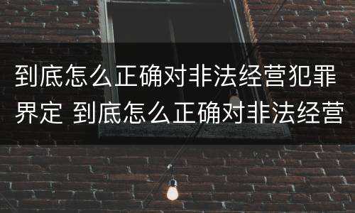 到底怎么正确对非法经营犯罪界定 到底怎么正确对非法经营犯罪界定进行处罚
