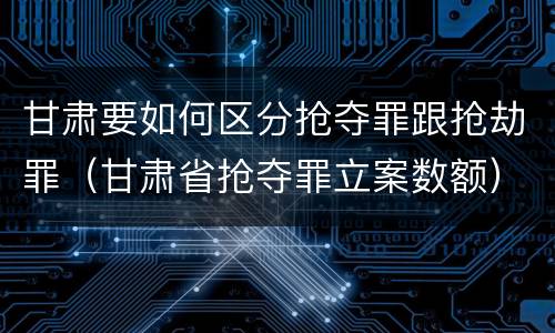 甘肃要如何区分抢夺罪跟抢劫罪（甘肃省抢夺罪立案数额）