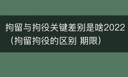 拘留与拘役关键差别是啥2022（拘留拘役的区别 期限）