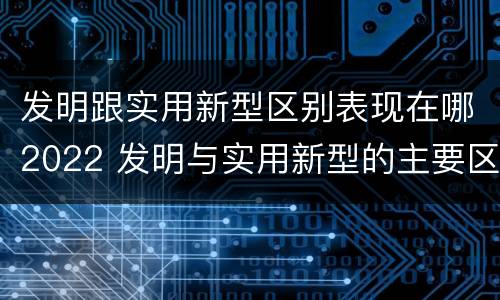 发明跟实用新型区别表现在哪2022 发明与实用新型的主要区别