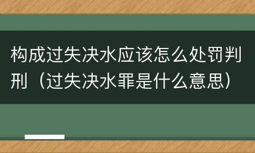 构成过失决水应该怎么处罚判刑（过失决水罪是什么意思）
