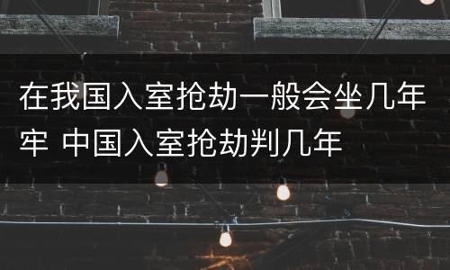 在我国入室抢劫一般会坐几年牢 中国入室抢劫判几年