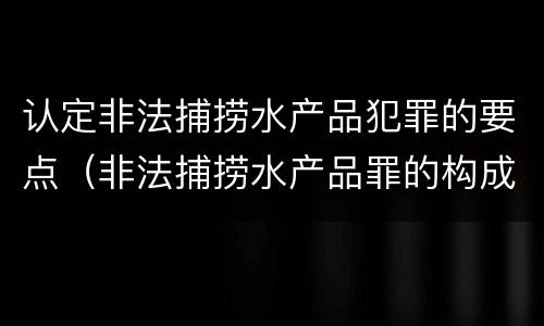 认定非法捕捞水产品犯罪的要点（非法捕捞水产品罪的构成要件）