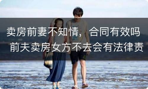 卖房前妻不知情，合同有效吗 前夫卖房女方不去会有法律责任吗
