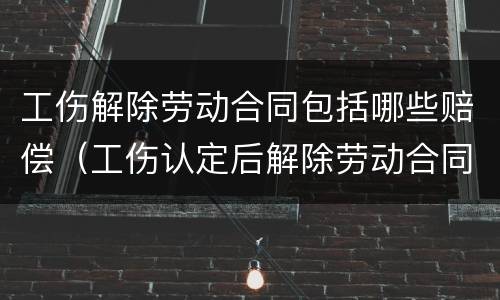 工伤解除劳动合同包括哪些赔偿（工伤认定后解除劳动合同怎么补偿）