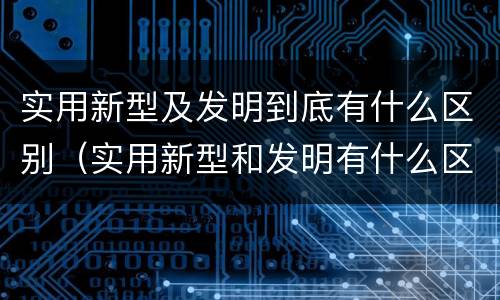 实用新型及发明到底有什么区别（实用新型和发明有什么区别）