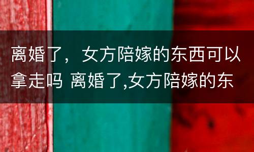 离婚了，女方陪嫁的东西可以拿走吗 离婚了,女方陪嫁的东西可以拿走吗