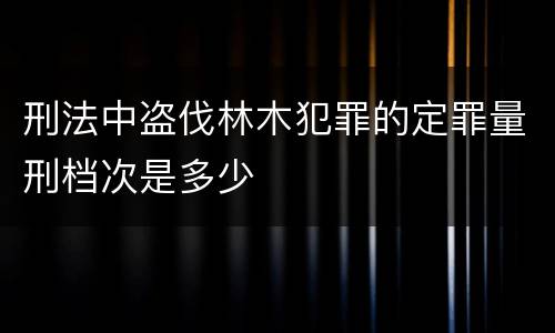 刑法中盗伐林木犯罪的定罪量刑档次是多少
