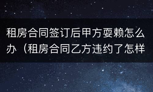 租房合同签订后甲方耍赖怎么办（租房合同乙方违约了怎样处理）