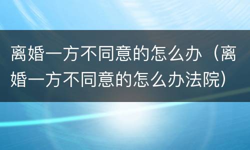 离婚一方不同意的怎么办（离婚一方不同意的怎么办法院）