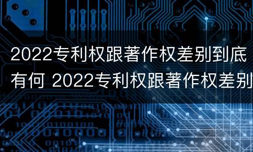 2022专利权跟著作权差别到底有何 2022专利权跟著作权差别到底有何不同