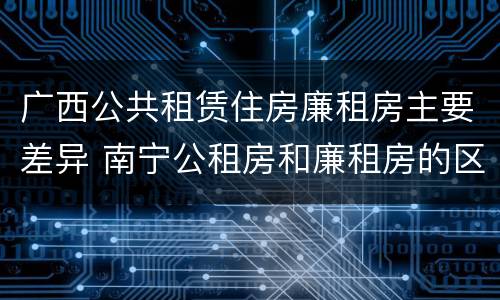 广西公共租赁住房廉租房主要差异 南宁公租房和廉租房的区别