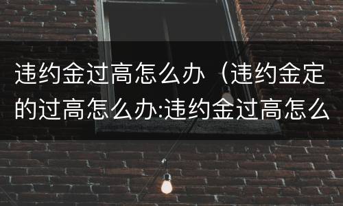 违约金过高怎么办（违约金定的过高怎么办:违约金过高怎么处理）