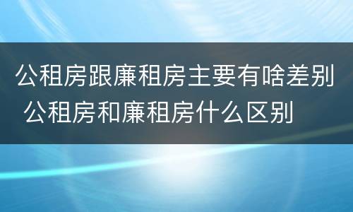 公租房跟廉租房主要有啥差别 公租房和廉租房什么区别