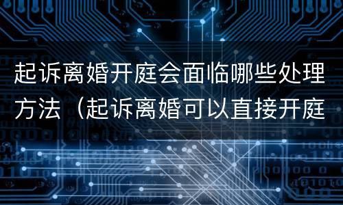 起诉离婚开庭会面临哪些处理方法（起诉离婚可以直接开庭吗）