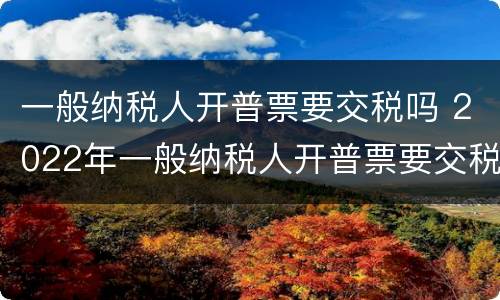 一般纳税人开普票要交税吗 2022年一般纳税人开普票要交税吗