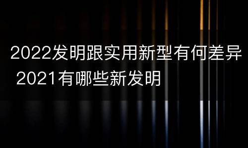 2022发明跟实用新型有何差异 2021有哪些新发明
