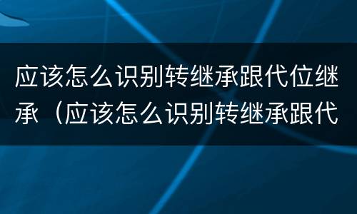 应该怎么识别转继承跟代位继承（应该怎么识别转继承跟代位继承的区别）