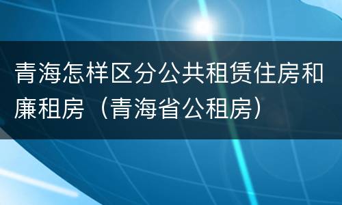 青海怎样区分公共租赁住房和廉租房（青海省公租房）